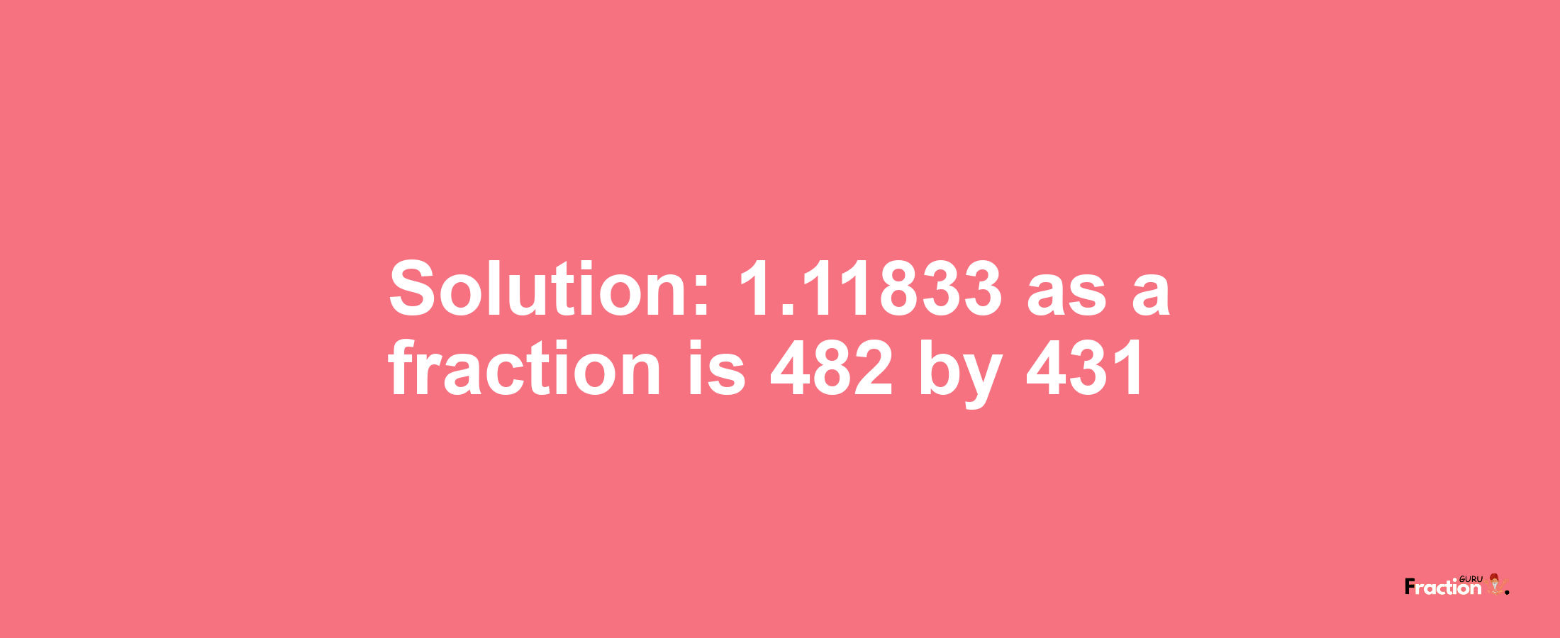 Solution:1.11833 as a fraction is 482/431